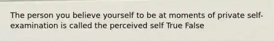 The person you believe yourself to be at moments of private self-examination is called the perceived self True False