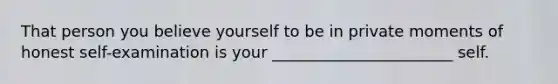 That person you believe yourself to be in private moments of honest self-examination is your _______________________ self.