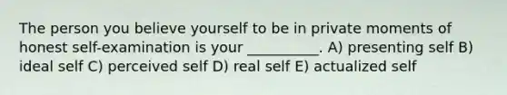 The person you believe yourself to be in private moments of honest self-examination is your __________. A) presenting self B) ideal self C) perceived self D) real self E) actualized self