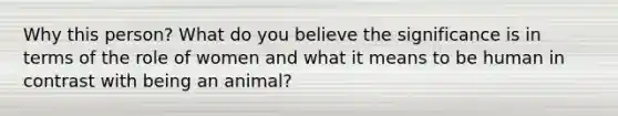 Why this person? What do you believe the significance is in terms of the role of women and what it means to be human in contrast with being an animal?