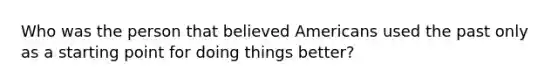 Who was the person that believed Americans used the past only as a starting point for doing things better?