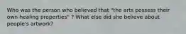 Who was the person who believed that "the arts possess their own healing properties" ? What else did she believe about people's artwork?