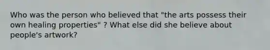 Who was the person who believed that "the arts possess their own healing properties" ? What else did she believe about people's artwork?