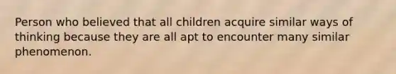 Person who believed that all children acquire similar ways of thinking because they are all apt to encounter many similar phenomenon.