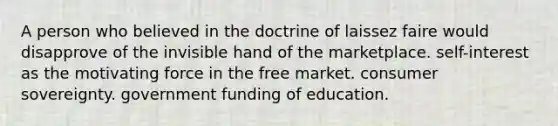 A person who believed in the doctrine of laissez faire would disapprove of the invisible hand of the marketplace. self-interest as the motivating force in the free market. consumer sovereignty. government funding of education.