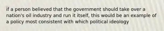 if a person believed that the government should take over a nation's oil industry and run it itself, this would be an example of a policy most consistent with which political ideology