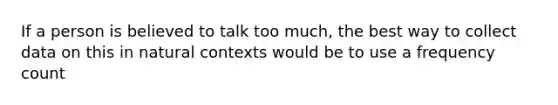 If a person is believed to talk too much, the best way to collect data on this in natural contexts would be to use a frequency count