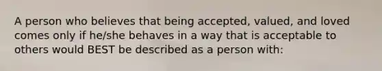 A person who believes that being accepted, valued, and loved comes only if he/she behaves in a way that is acceptable to others would BEST be described as a person with: