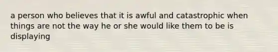 a person who believes that it is awful and catastrophic when things are not the way he or she would like them to be is displaying