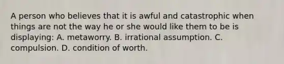 A person who believes that it is awful and catastrophic when things are not the way he or she would like them to be is displaying: A. metaworry. B. irrational assumption. C. compulsion. D. condition of worth.