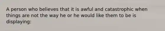 A person who believes that it is awful and catastrophic when things are not the way he or he would like them to be is displaying: