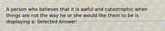 A person who believes that it is awful and catastrophic when things are not the way he or she would like them to be is displaying a: Selected Answer: