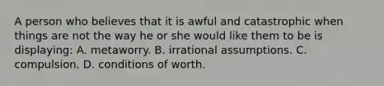 A person who believes that it is awful and catastrophic when things are not the way he or she would like them to be is displaying: A. metaworry. B. irrational assumptions. C. compulsion. D. conditions of worth.