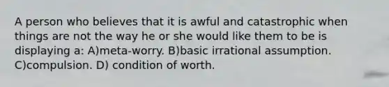 A person who believes that it is awful and catastrophic when things are not the way he or she would like them to be is displaying a: A)meta-worry. B)basic irrational assumption. C)compulsion. D) condition of worth.