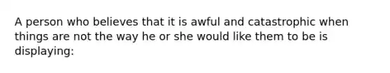 A person who believes that it is awful and catastrophic when things are not the way he or she would like them to be is displaying: