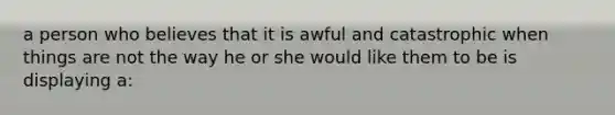 a person who believes that it is awful and catastrophic when things are not the way he or she would like them to be is displaying a: