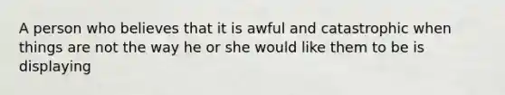 A person who believes that it is awful and catastrophic when things are not the way he or she would like them to be is displaying