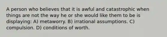 A person who believes that it is awful and catastrophic when things are not the way he or she would like them to be is displaying: A) metaworry. B) irrational assumptions. C) compulsion. D) conditions of worth.