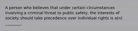 A person who believes that under certain circumstances involving a criminal threat to public safety, the interests of society should take precedence over individual rights is a(n) ________.