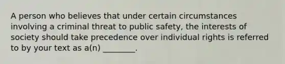 A person who believes that under certain circumstances involving a criminal threat to public safety, the interests of society should take precedence over individual rights is referred to by your text as a(n) ________.