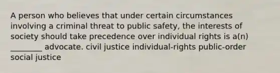 A person who believes that under certain circumstances involving a criminal threat to public safety, the interests of society should take precedence over individual rights is a(n) ________ advocate. civil justice individual-rights public-order social justice