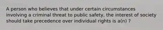 A person who believes that under certain circumstances involving a criminal threat to public safety, the interest of society should take precedence over individual rights is a(n) ?