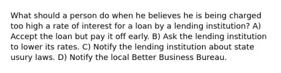 What should a person do when he believes he is being charged too high a rate of interest for a loan by a lending institution? A) Accept the loan but pay it off early. B) Ask the lending institution to lower its rates. C) Notify the lending institution about state usury laws. D) Notify the local Better Business Bureau.