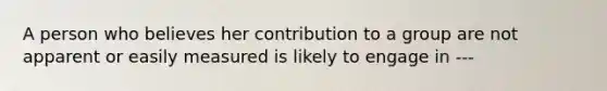 A person who believes her contribution to a group are not apparent or easily measured is likely to engage in ---