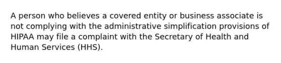 A person who believes a covered entity or business associate is not complying with the administrative simplification provisions of HIPAA may file a complaint with the Secretary of Health and Human Services (HHS).