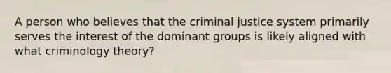 A person who believes that the criminal justice system primarily serves the interest of the dominant groups is likely aligned with what criminology theory?