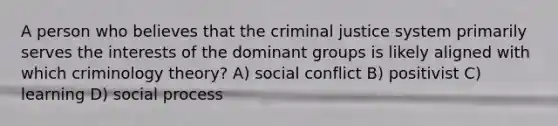 A person who believes that the criminal justice system primarily serves the interests of the dominant groups is likely aligned with which criminology theory? A) social conflict B) positivist C) learning D) social process