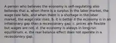 A person who believes the economy is self-regulating also believes that a. when there is a surplus in the labor market, the wage rate falls, and when there is a shortage in the labor market, the wage rate rises. b. it is better if the economy is in an inflationary gap than a recessionary gap. c. prices are flexible but wages are not. d. the economy is always in long-run equilibrium. e. the real balance effect does not operate in a recessionary gap.