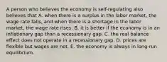 A person who believes the economy is self-regulating also believes that A. when there is a surplus in the labor market, the wage rate falls, and when there is a shortage in the labor market, the wage rate rises. B. it is better if the economy is in an inflationary gap than a recessionary gap. C. the real balance effect does not operate in a recessionary gap. D. prices are flexible but wages are not. E. the economy is always in long-run equilibrium.