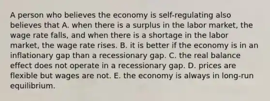 A person who believes the economy is self-regulating also believes that A. when there is a surplus in the labor market, the wage rate falls, and when there is a shortage in the labor market, the wage rate rises. B. it is better if the economy is in an inflationary gap than a recessionary gap. C. the real balance effect does not operate in a recessionary gap. D. prices are flexible but wages are not. E. the economy is always in long-run equilibrium.