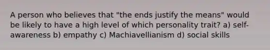 A person who believes that "the ends justify the means" would be likely to have a high level of which personality trait? a) self-awareness b) empathy c) Machiavellianism d) social skills