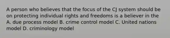 A person who believes that the focus of the CJ system should be on protecting individual rights and freedoms is a believer in the A. due process model B. crime control model C. United nations model D. criminology model