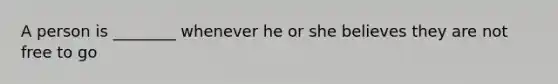 A person is ________ whenever he or she believes they are not free to go