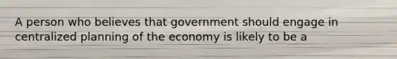 A person who believes that government should engage in centralized planning of the economy is likely to be a