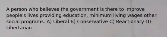 A person who believes the government is there to improve people's lives providing education, minimum living wages other social programs. A) Liberal B) Conservative C) Reactionary D) Libertarian