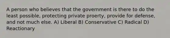 A person who believes that the government is there to do the least possible, protecting private proerty, provide for defense, and not much else. A) Liberal B) Conservative C) Radical D) Reactionary