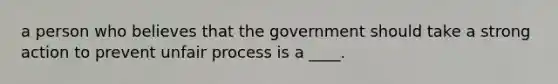 a person who believes that the government should take a strong action to prevent unfair process is a ____.