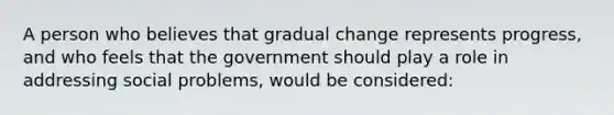 A person who believes that gradual change represents progress, and who feels that the government should play a role in addressing social problems, would be considered: