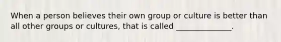 When a person believes their own group or culture is better than all other groups or cultures, that is called ______________.