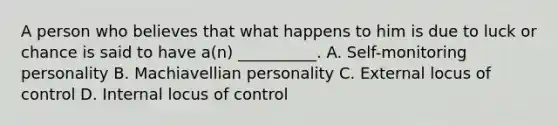 A person who believes that what happens to him is due to luck or chance is said to have a(n) __________. A. Self-monitoring personality B. Machiavellian personality C. External locus of control D. Internal locus of control