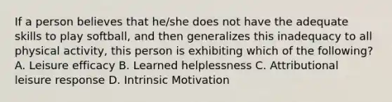 If a person believes that he/she does not have the adequate skills to play softball, and then generalizes this inadequacy to all physical activity, this person is exhibiting which of the following? A. Leisure efficacy B. Learned helplessness C. Attributional leisure response D. Intrinsic Motivation