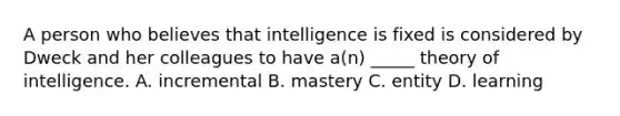 A person who believes that intelligence is fixed is considered by Dweck and her colleagues to have a(n) _____ theory of intelligence. A. incremental B. mastery C. entity D. learning