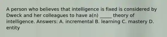 A person who believes that intelligence is fixed is considered by Dweck and her colleagues to have a(n) _____ theory of intelligence. Answers: A. incremental B. learning C. mastery D. entity