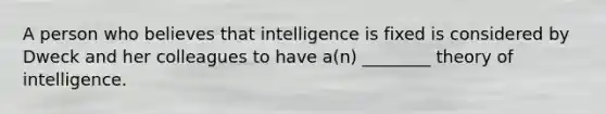 A person who believes that intelligence is fixed is considered by Dweck and her colleagues to have a(n) ________ theory of intelligence.