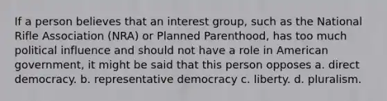 If a person believes that an interest group, such as the National Rifle Association (NRA) or Planned Parenthood, has too much political influence and should not have a role in American government, it might be said that this person opposes a. direct democracy. b. representative democracy c. liberty. d. pluralism.