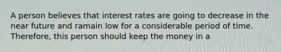 A person believes that interest rates are going to decrease in the near future and ramain low for a considerable period of time. Therefore, this person should keep the money in a